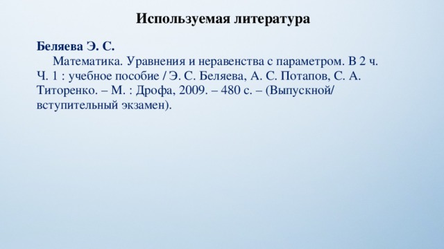 Используемая литература Беляева Э. С.  Математика. Уравнения и неравенства с параметром. В 2 ч. Ч. 1 : учебное пособие / Э. С. Беляева, А. С. Потапов, С. А. Титоренко. – М. : Дрофа, 2009. – 480 с. – (Выпускной/ вступительный экзамен). 