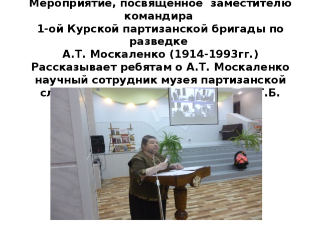 Мероприятие, посвященное заместителю командира  1-ой Курской партизанской бригады по разведке  А.Т. Москаленко (1914-1993гг.)  Рассказывает ребятам о А.Т. Москаленко научный сотрудник музея партизанской славы «Большой Дуб» Соколова Т.Б.   