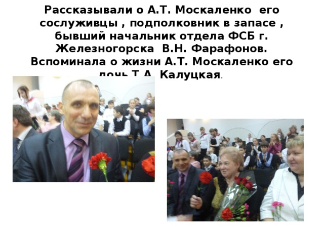 Рассказывали о А.Т. Москаленко его сослуживцы , подполковник в запасе , бывший начальник отдела ФСБ г. Железногорска В.Н. Фарафонов.  Вспоминала о жизни А.Т. Москаленко его дочь Т.А. Калуцкая . 