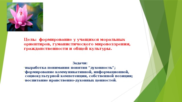 Цель: формирование у учащихся моральных ориентиров, гуманистического мировоззрения, гражданственности и общей культуры.      Задачи: выработка понимания понятия “духовность”; формирование коммуникативной, информационной, социокультурной компетенции, собственной позиции; воспитание нравственно-духовных ценностей. 