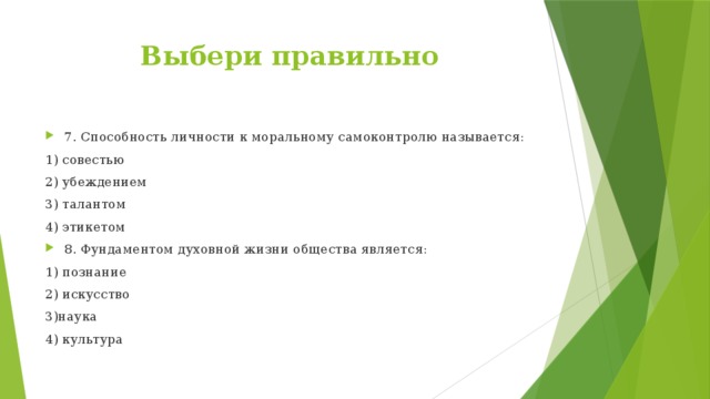 Выбери правильно 7. Способность личности к моральному самоконтролю называется: 1) совестью 2) убеждением 3) талантом 4) этикетом 8. Фундаментом духовной жизни общества является: 1) познание 2) искусство 3)наука 4) культура 