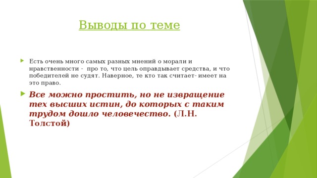 Выводы по теме Есть очень много самых разных мнений о морали и нравственности - про то, что цель оправдывает средства, и что победителей не судят. Наверное, те кто так считает- имеет на это право. Все можно простить, но не извращение тех высших истин, до которых с таким трудом дошло человечество. (Л.Н. Толстой) 