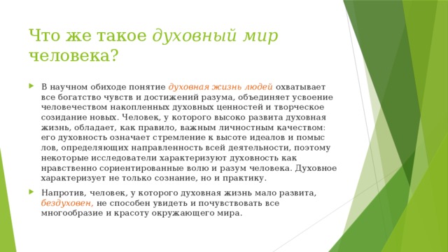 Что же такое духовный мир человека? В научном обиходе понятие духовная жизнь людей охватывает все богатство чувств и достижений разума, объединяет усвоение человечеством накопленных духовных ценностей и творческое созидание новых. Человек, у которого высоко развита духовная жизнь, обладает, как правило, важным личностным качеством: его духовность означает стремление к высоте идеалов и помыс­лов, определяющих направленность всей деятельности, по­этому некоторые исследователи характеризуют духовность как нравственно сориентированные волю и разум человека. Духовное характеризует не только сознание, но и практику. Напротив, человек, у которого духовная жизнь мало развита, бездуховен,  не способен увидеть и почувствовать все многообразие и красоту окружающего мира. 