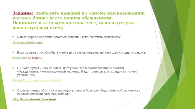 Задание: выберите каждый по одному высказыванию, которое ближе всего вашим убеждениям.  Напишите в тетрадях краткое эссе, используя уже известную вам схему   Самое верное средство остаться бедным - быть честным человеком. Наполеон Бонапарт   Есть тысяча способов быть очень дурным человеком, не нарушая ни одного закона. Жермена де Сталь  Не надо думать, что человек, поступающий в соответствии со своими убеждениями, уже порядочный человек. Надо проверить, а порядочны ли его убеждения. Федор Михайлович Достоевский   Один из самых обычных и ведущих к самым большим бедствиям соблазнов есть соблазн словами 