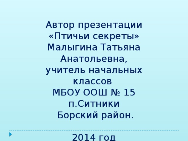 Автор презентации «Птичьи секреты» Малыгина Татьяна Анатольевна, учитель начальных классов МБОУ ООШ № 15 п.Ситники  Борский район. 2014 год