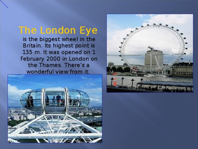  The London Eye is the biggest wheel in the Britain. Its highest point is 135 m. It was opened on 1 February 2000 in London on the Thames. There’s a wonderful view from it. 