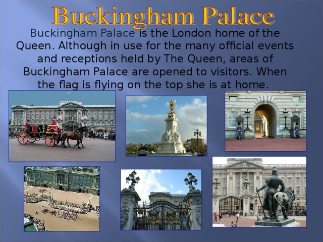 Buckingham Palace is the London home of the Queen. Although in use for the many official events and receptions held by The Queen, areas of Buckingham Palace are opened to visitors. When the flag is flying on the top she is at home. 