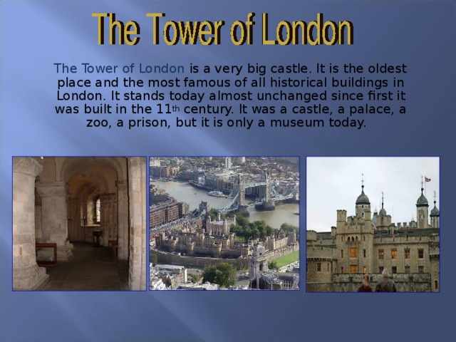 The Tower of London is a very big castle. It is the oldest place and the most famous of all historical buildings in London. It stands today almost unchanged since first it was built in the 11 th century. It was a castle, a palace, a zoo, a prison, but it is only a museum today. 