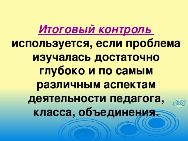 Итоговый контроль используется, если проблема изучалась достаточно глубоко и по самым различным аспектам деятельности педагога, класса, объединения.