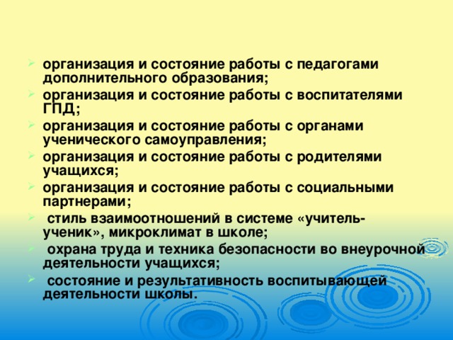 организация и состояние работы с педагогами дополнительного образования; организация и состояние работы с воспитателями ГПД; организация и состояние работы с органами ученического самоуправления; организация и состояние работы с родителями учащихся; организация и состояние работы с социальными партнерами;  стиль взаимоотношений в системе «учитель-ученик», микроклимат в школе;  охрана труда и техника безопасности во внеурочной деятельности учащихся;  состояние и результативность воспитывающей деятельности школы.