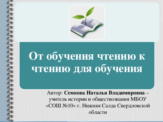 От обучения чтению к чтению для обучения Автор: Семкова Наталья Владимировна – учитель истории и обществознания МБОУ «СОШ №10» г. Нижняя Салда Свердловской области 