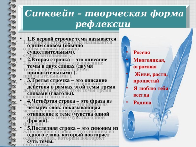  Синквейн – творческая форма рефлексии   1.В первой строчке тема называется одним словом (обычно существительным). 2.Вторая строчка – это описание темы в двух словах (двумя прилагательными ). 3.Третья строчка – это описание действия в рамках этой темы тремя словами (глаголы). 4.Четвёртая строка – это фраза из четырёх слов, показывающая отношение к теме (чувства одной фразой). 5.Последняя строка – это синоним из одного слова, который повторяет суть темы. Россия Многоликая, огромная  Живи, расти, процветай Я люблю тебя всегда Родина 