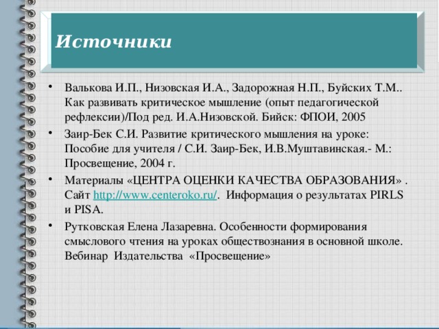 Источники Валькова И.П., Низовская И.А., Задорожная Н.П., Буйских Т.М.. Как развивать критическое мышление (опыт педагогической рефлексии)/Под ред. И.А.Низовской. Бийск: ФПОИ, 2005 Заир-Бек С.И. Развитие критического мышления на уроке: Пособие для учителя / С.И. Заир-Бек, И.В.Муштавинская.- М.: Просвещение, 2004 г. Материалы «ЦЕНТРА ОЦЕНКИ КАЧЕСТВА ОБРАЗОВАНИЯ» . Сайт http://www.centeroko.ru/ . Информация о результатах PIRLS и PISA. Рутковская Елена Лазаревна. Особенности формирования смыслового чтения на уроках обществознания в основной школе. Вебинар Издательства «Просвещение» 