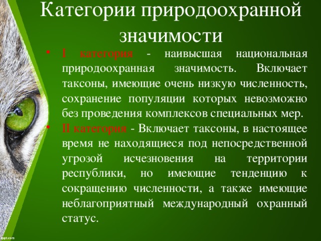 Категории природоохранной значимости   I категория - наивысшая национальная природоохранная значимость. Включает таксоны, имеющие очень низкую численность, сохранение популяции которых невозможно без проведения комплексов специальных мер. II категория - Включает таксоны, в настоящее время не находящиеся под непосредственной угрозой исчезновения на территории республики, но имеющие тенденцию к сокращению численности, а также имеющие неблагоприятный международный охранный статус. 