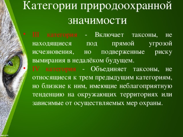 Категории природоохранной значимости   III категория - Включает таксоны, не находящиеся под прямой угрозой исчезновения, но подверженные риску вымирания в недалёком будущем. IV категория - Объединяет таксоны, не относящиеся к трем предыдущим категориям, но близкие к ним, имеющие неблагоприятную тенденцию на окружающих территориях или зависимые от осуществляемых мер охраны. 