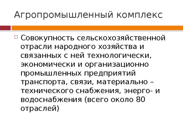 Агропромышленный комплекс Совокупность сельскохозяйственной отрасли народного хозяйства и связанных с ней технологически, экономически и организационно промышленных предприятий транспорта, связи, материально – технического снабжения, энерго- и водоснабжения (всего около 80 отраслей) 