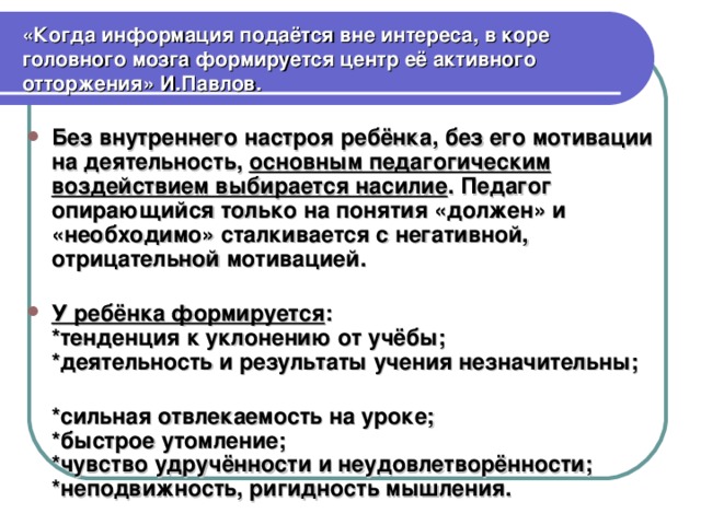 «Когда информация подаётся вне интереса, в коре головного мозга формируется центр её активного отторжения» И.Павлов. Без внутреннего настроя ребёнка, без его мотивации на деятельность, основным педагогическим воздействием выбирается насилие . Педагог опирающийся только на понятия «должен» и «необходимо» сталкивается с негативной, отрицательной мотивацией. У ребёнка формируется : *тенденция к уклонению от учёбы; *деятельность и результаты учения незначительны;  *сильная отвлекаемость на уроке; *быстрое утомление; *чувство удручённости и неудовлетворённости; *неподвижность, ригидность мышления.