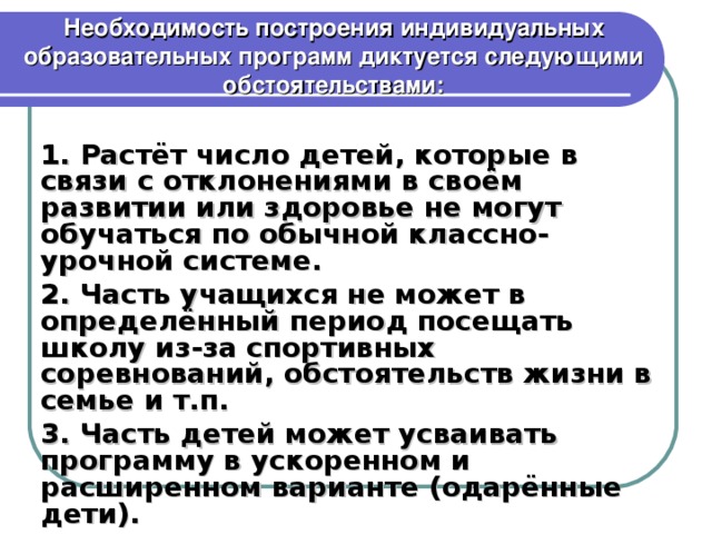 Необходимость построения индивидуальных образовательных программ диктуется следующими обстоятельствами : 1. Растёт число детей, которые в связи с отклонениями в своём развитии или здоровье не могут обучаться по обычной классно-урочной системе. 2. Часть учащихся не может в определённый период посещать школу из-за спортивных соревнований, обстоятельств жизни в семье и т.п. 3. Часть детей может усваивать программу в ускоренном и расширенном варианте (одарённые дети).