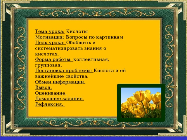 Тема урока: Кислоты Мотивация: Вопросы по картинкам Цель урока: Обобщить и систематизировать знания о кислотах. Форма работы: коллективная, групповая. Постановка проблемы: Кислота и её важнейшие свойства. Обмен информации. Вывод. Оценивание. Домашнее задание. Рефлексия. 