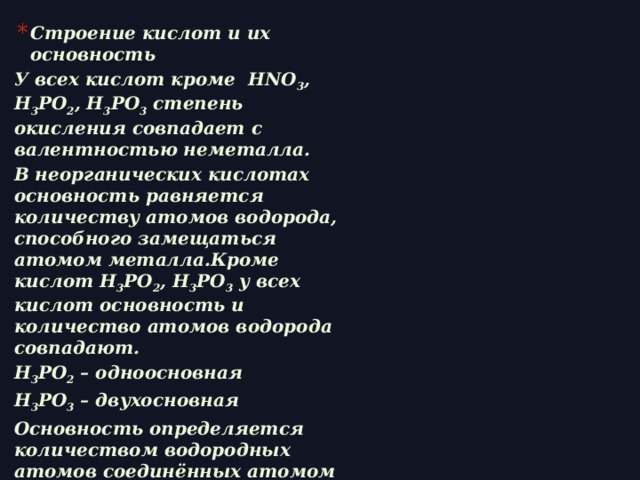 Строение кислот и их основность У всех кислот кроме HNO 3 , H 3 PO 2 , H 3 PO 3 степень окисления совпадает с валентностью неметалла. В неорганических кислотах основность равняется количеству атомов водорода, способного замещаться атомом металла.Кроме кислот H 3 PO 2 , H 3 PO 3 у всех кислот основность и количество атомов водорода совпадают. H 3 PO 2 – одноосновная H 3 PO 3 – двухосновная Основность определяется количеством водородных атомов соединённых атомом кислорода.    