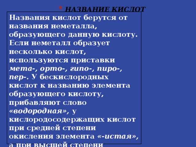 НАЗВАНИЕ КИСЛОТ Названия кислот берутся от названия неметалла, образующего данную кислоту. Если неметалл образует несколько кислот, используются приставки мета-, орто-, гипо-, пиро-, пер-. У бескислородных кислот к названию элемента образующего кислоту, прибавляют слово «водородная», у кислородосодержащих кислот при средней степени окисления элемента «-истая», а при высшей степени окисления элемента «-ная».  