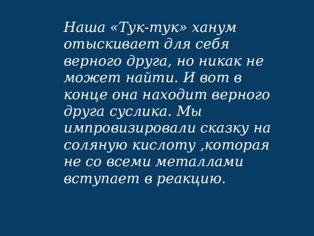 Наша «Тук-тук» ханум отыскивает для себя верного друга, но никак не может найти. И вот в конце она находит верного друга суслика. Мы импровизировали сказку на соляную кислоту ,которая не со всеми металлами вступает в реакцию. 