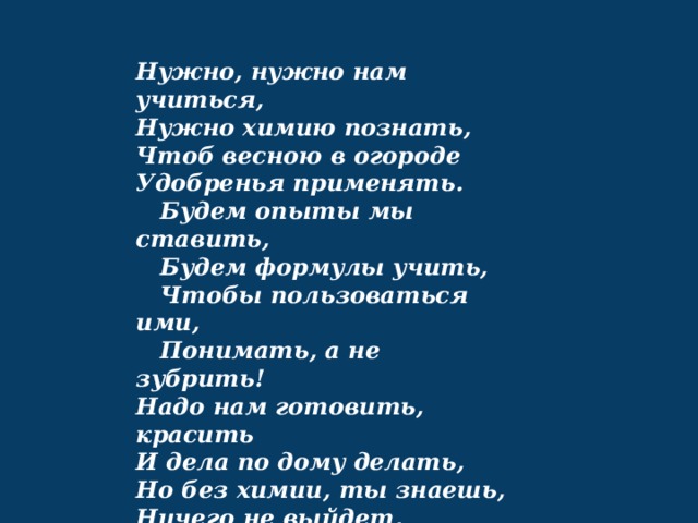 Нужно, нужно нам учиться,  Нужно химию познать,  Чтоб весною в огороде  Удобренья применять.     Будем опыты мы ставить,     Будем формулы учить,     Чтобы пользоваться ими,     Понимать, а не зубрить!  Надо нам готовить, красить  И дела по дому делать,  Но без химии, ты знаешь,  Ничего не выйдет, милый! 