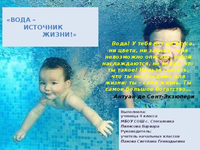 «Вода –  источник  жизни!»    Вода! У тебя нет ни вкуса, ни цвета, ни запаха, тебя невозможно описать, тобой наслаждаются, не ведая, что ты такое! Нельзя сказать, что ты необходима для жизни: ты – сама жизнь. Ты самое большое богатство…  Антуан де Сент-Экзюпери  Выполнила:  ученица 4 класса МБОУ СОШ с. Стегаловка Пилясова Варвара Руководитель: учитель начальных классов Панова Светлана Геннадьевна