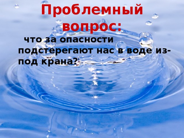 Проблемный вопрос:  что за опасности подстерегают нас в воде из-под крана?