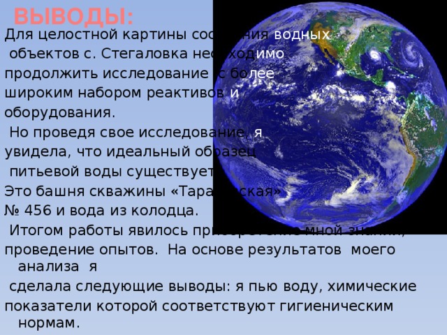 ВЫВОДЫ: Для целостной картины состояния водных  объектов с. Стегаловка необход имо  продолжить исследование с бо лее широким набором реактивов и  оборудования.  Но проведя свое исследование, я  увидела, что идеальный образец  питьевой воды существует.  Это башня скважины «Тарасовская» № 456 и вода из колодца.  Итогом работы явилось приобретение мной знаний, проведение опытов. На основе результатов моего анализа я  сделала следующие выводы: я пью воду, химические показатели которой соответствуют гигиеническим нормам.