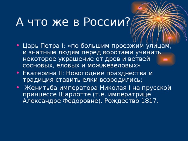 А что же в России? Царь Петра I : «по большим проезжим улицам, и знатным людям перед воротами учинить некоторое украшение от древ и ветвей сосновых, еловых и можжевеловых» Екатерина II : Новогодние празднества и традиция ставить елки возродились;  Женитьба императора Николая I на прусской принцессе Шарлотте (т.е. императрице Александре Федоровне). Рождество 1817.     