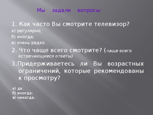 Мы задали вопросы: 1. Как часто Вы смотрите телевизор? а) регулярно; б) иногда; в) очень редко. 2. Что чаще всего смотрите? ( чаще всего встречающиеся ответы) 3.Придерживаетесь ли Вы возрастных ограничений, которые рекомендованы к просмотру? а) да: б) иногда; в) никогда.
