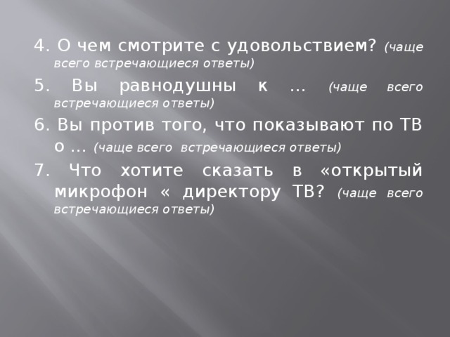 4. О чем смотрите с удовольствием? (чаще всего встречающиеся ответы) 5.  Вы равнодушны к … (чаще всего встречающиеся ответы) 6. Вы против того, что показывают по ТВ о … (чаще всего встречающиеся ответы) 7. Что хотите сказать в «открытый микрофон « директору ТВ? (чаще всего встречающиеся ответы)