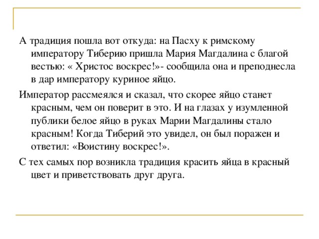 А традиция пошла вот откуда: на Пасху к римскому императору Тиберию пришла Мария Магдалина с благой вестью: « Христос воскрес!»- сообщила она и преподнесла в дар императору куриное яйцо. Император рассмеялся и сказал, что скорее яйцо станет красным, чем он поверит в это. И на глазах у изумленной публики белое яйцо в руках Марии Магдалины стало красным! Когда Тиберий это увидел, он был поражен и ответил: «Воистину воскрес!». С тех самых пор возникла традиция красить яйца в красный цвет и приветствовать друг друга. 