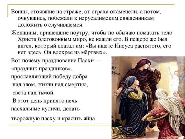 Воины, стоявшие на страже, от страха окаменели, а потом, очнувшись, побежали к иерусалимским священникам доложить о случившемся. Женщины, пришедшие поутру, чтобы по обычаю помазать тело Христа благовонным миро, не нашли его. В пещере же был ангел, который сказал им: «Вы ищете Иисуса распятого, его нет здесь. Он воскрес из мёртвых». Вот почему празднование Пасхи — «праздник праздников», прославляющий победу добра  над злом, жизни над смертью,  света над тьмой.  В этот день принято печь пасхальные куличи, делать творожную пасху и красить яйца  