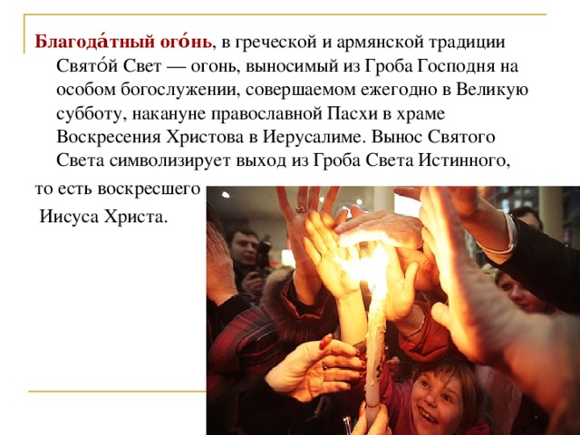 Благода́тный ого́нь , в греческой и армянской традиции Свято́й Свет — огонь, выносимый из Гроба Господня на особом богослужении, совершаемом ежегодно в Великую субботу, накануне православной Пасхи в храме Воскресения Христова в Иерусалиме. Вынос Святого Света символизирует выход из Гроба Света Истинного, то есть воскресшего  Иисуса Христа.  