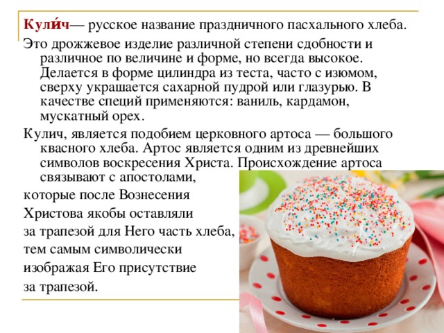 Кули́ч — русское название праздничного пасхального хлеба. Это дрожжевое изделие различной степени сдобности и различное по величине и форме, но всегда высокое. Делается в форме цилиндра из теста, часто с изюмом, сверху украшается сахарной пудрой или глазурью. В качестве специй применяются: ваниль, кардамон, мускатный орех. Кулич, является подобием церковного артоса — большого квасного хлеба. Артос является одним из древнейших символов воскресения Христа. Происхождение артоса связывают с апостолами, которые после Вознесения Христова якобы оставляли за трапезой для Него часть хлеба, тем самым символически изображая Его присутствие за трапезой .  