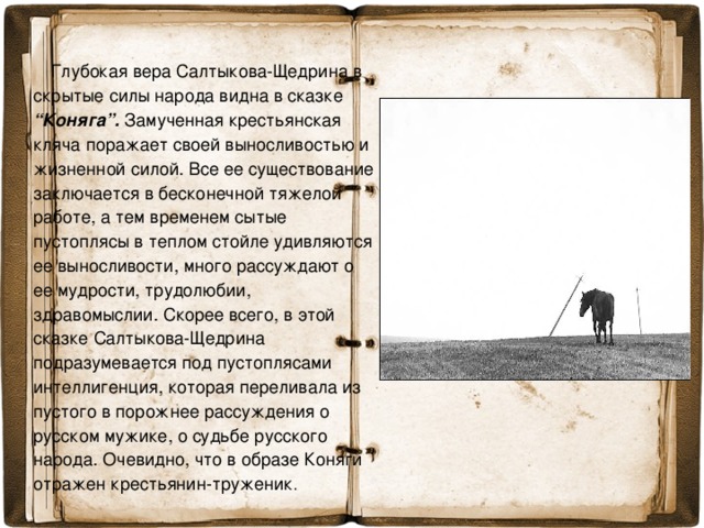 Глубокая вера Салтыкова-Щедрина в скрытые силы народа видна в сказке “Коняга”. Замученная крестьянская кляча поражает своей выносливостью и жизненной силой. Все ее существование заключается в бесконечной тяжелой работе, а тем временем сытые пустоплясы в теплом стойле удивляются ее выносливости, много рассуждают о ее мудрости, трудолюбии, здравомыслии. Скорее всего, в этой сказке Салтыкова-Щедрина подразумевается под пустоплясами интеллигенция, которая переливала из пустого в порожнее рассуждения о русском мужике, о судьбе русского народа. Очевидно, что в образе Коняги отражен крестьянин-труженик .