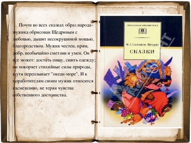 Почти во всех сказках образ народа-мужика обрисован Щедриным с любовью, дышит несокрушимой мощью, благородством. Мужик честен, прям, добр, необычайно сметлив и умен. Он все может: достать пищу, сшить одежду; он покоряет стихийные силы природы, шутя переплывает 