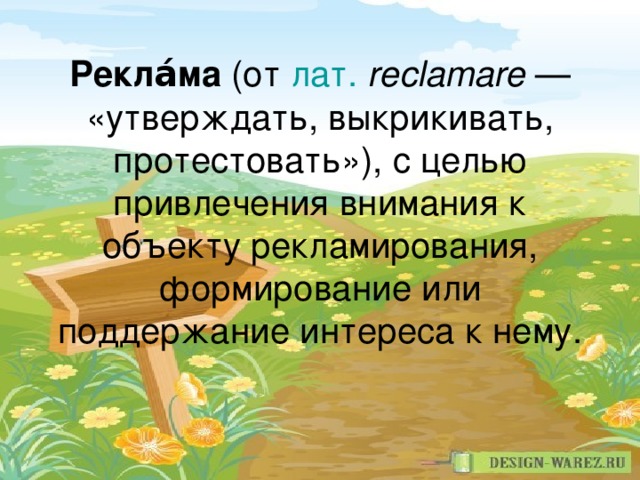 Рекла́ма (от лат.   reclamare  — «утверждать, выкрикивать, протестовать»), с целью привлечения внимания к объекту рекламирования, формирование или поддержание интереса к нему.