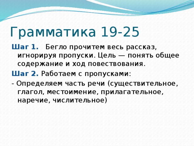 Грамматика 19-25 Шаг 1.   Бегло прочитем весь рассказ, игнорируя пропуски. Цель — понять общее содержание и ход повествования. Шаг 2. Работаем с пропусками: - Определяем часть речи (существительное, глагол, местоимение, прилагательное, наречие, числительное) 