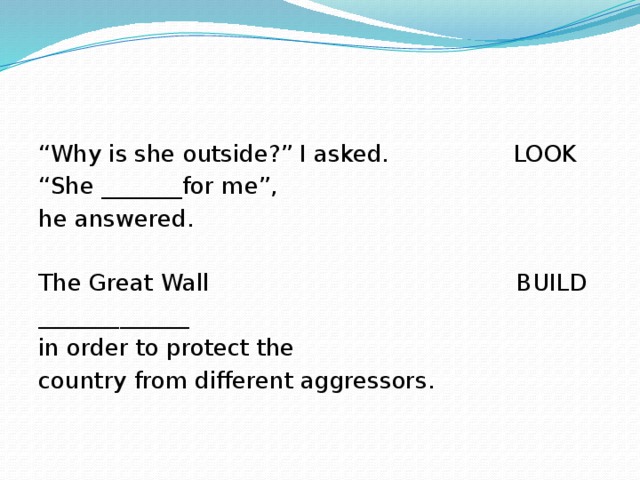 “ Why is she outside?” I asked. LOOK “ She _______for me”, he answered. The Great Wall BUILD _____________ in order to protect the country from different aggressors. 