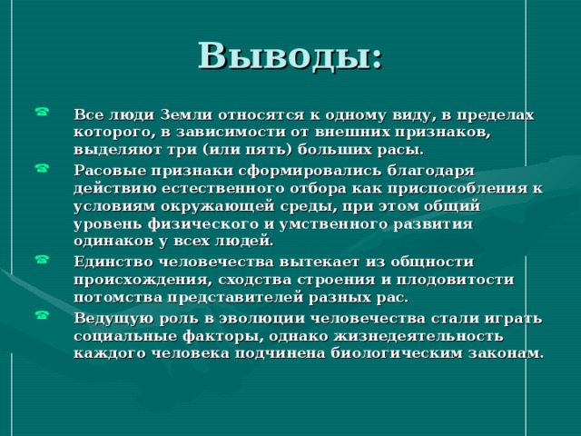 Выводы: Все люди Земли относятся к одному виду, в пределах которого, в зависимости от внешних признаков, выделяют три (или пять) больших расы. Расовые признаки сформировались благодаря действию естественного отбора как приспособления к условиям окружающей среды, при этом общий уровень физического и умственного развития одинаков у всех людей. Единство человечества вытекает из общности происхождения, сходства строения и плодовитости потомства представителей разных рас. Ведущую роль в эволюции человечества стали играть социальные факторы, однако жизнедеятельность каждого человека подчинена биологическим законам. 