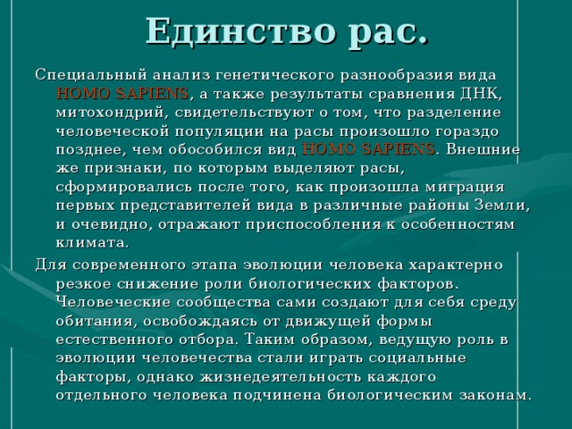 Единство рас. Специальный анализ генетического разнообразия вида HOMO SAPIENS , а также результаты сравнения ДНК, митохондрий, свидетельствуют о том, что разделение человеческой популяции на расы произошло гораздо позднее, чем обособился вид HOMO SAPIENS . Внешние же признаки, по которым выделяют расы, сформировались после того, как произошла миграция первых представителей вида в различные районы Земли, и очевидно, отражают приспособления к особенностям климата. Для современного этапа эволюции человека характерно резкое снижение роли биологических факторов. Человеческие сообщества сами создают для себя среду обитания, освобождаясь от движущей формы естественного отбора. Таким образом, ведущую роль в эволюции человечества стали играть социальные факторы, однако жизнедеятельность каждого отдельного человека подчинена биологическим законам. 