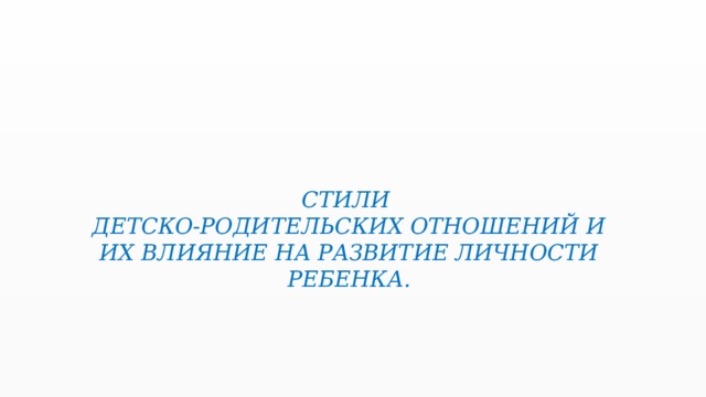 СТИЛИ  ДЕТСКО-РОДИТЕЛЬСКИХ ОТНОШЕНИЙ И ИХ ВЛИЯНИЕ НА РАЗВИТИЕ ЛИЧНОСТИ РЕБЕНКА.   