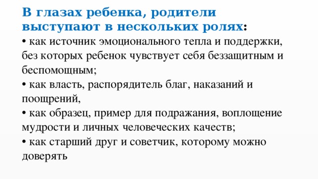 В  глазах ребенка, родители выступают в нескольких ролях :  • как источник эмоционального тепла и поддержки, без которых ребенок чувствует себя беззащитным и беспомощным;  • как власть, распорядитель благ, наказаний и поощрений,  • как образец, пример для подражания, воплощение мудрости и личных человеческих качеств;  • как старший друг и советчик, которому можно доверять 