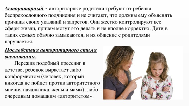 Авторитарный - авторитарные родители требуют от ребенка беспрекословного подчинения и не считают, что должны ему объяснять причины своих указаний и запретов. Они жестко контролируют все сферы жизни, причем могут это делать и не вполне корректно. Дети в таких семьях обычно замыкаются, и их общение с родителями нарушается. Последствия авторитарного стиля воспитания.  Пережив подобный прессинг в детстве, ребенок вырастает либо конформистом (человек, который никогда не пойдет против авторитетного мнения начальника, жены и мамы), либо – очередным домашним «авторитетом». 