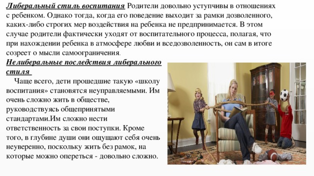 Либеральный стиль воспитания Родители довольно уступчивы в отношениях с ребенком. Однако тогда, когда его поведение выходит за рамки дозволенного, каких-либо строгих мер воздействия на ребенка не предпринимается. В этом случае родители фактически уходят от воспитательного процесса, полагая, что при нахождении ребенка в атмосфере любви и вседозволенность, он сам в итоге созреет о мысли самоограничения . Нелиберальные последствия либерального стиля  Чаще всего, дети прошедшие такую «школу воспитания» становятся неуправляемыми. Им очень сложно жить в обществе, руководствуясь общепринятыми стандартами.Им сложно нести ответственность за свои поступки. Кроме того, в глубине души они ощущают себя очень неуверенно, поскольку жить без рамок, на которые можно опереться - довольно сложно. 