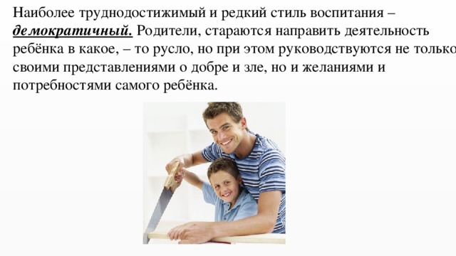 Наиболее труднодостижимый и редкий стиль воспитания – демократичный. Родители, стараются направить деятельность ребёнка в какое, – то русло, но при этом руководствуются не только своими представлениями о добре и зле, но и желаниями и потребностями самого ребёнка. 