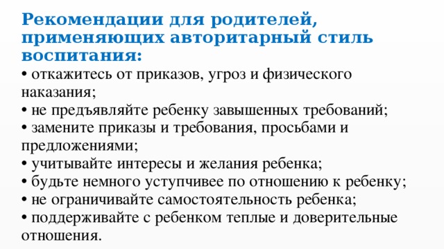 Рекомендации для родителей, применяющих авторитарный стиль воспитания:  • откажитесь от приказов, угроз и физического наказания;  • не предъявляйте ребенку завышенных требований;  • замените приказы и требования, просьбами и предложениями;  • учитывайте интересы и желания ребенка;  • будьте немного уступчивее по отношению к ребенку;  • не ограничивайте самостоятельность ребенка;  • поддерживайте с ребенком теплые и доверительные отношения. 
